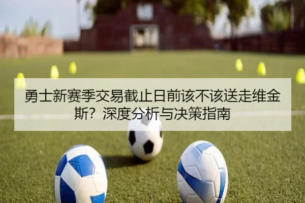 勇士新赛季交易截止日前该不该送走维金斯？深度分析与决策指南